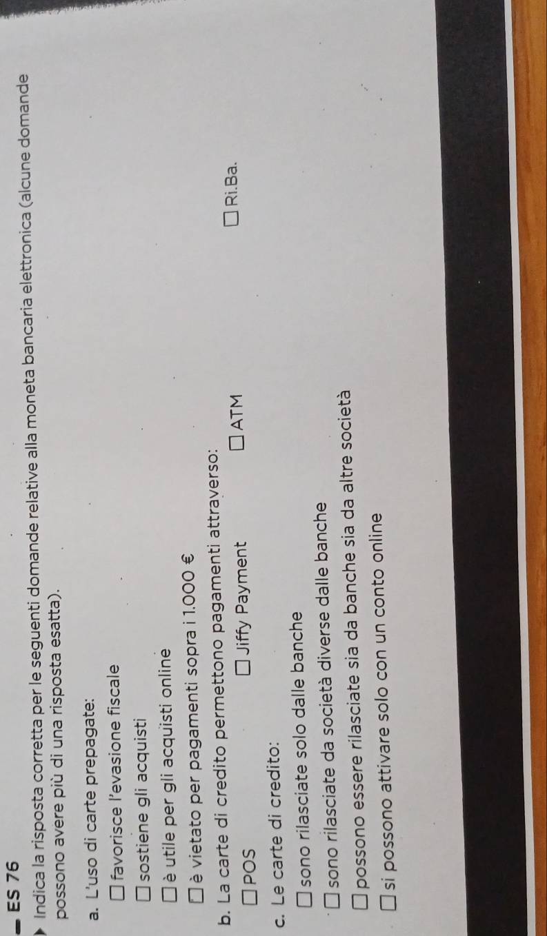 ES 76
Indica la risposta corretta per le seguenti domande relative alla moneta bancaria elettronica (alcune domande
possono avere più di una risposta esatta).
a. L'uso di carte prepagate:
favorisce l’evasione fiscale
sostiene gli acquisti
è utile per gli acquisti online
vietato per pagamenti sopra i 1.000 €
b. La carte di credito permettono pagamenti attraverso:
□POS Jiffy Payment
ATM Ri.Ba.
c. Le carte di credito:
sono rilasciate solo dalle banche
sono rilasciate da società diverse dalle banche
possono essere rilasciate sia da banche sia da altre società
si possono attivare solo con un conto online