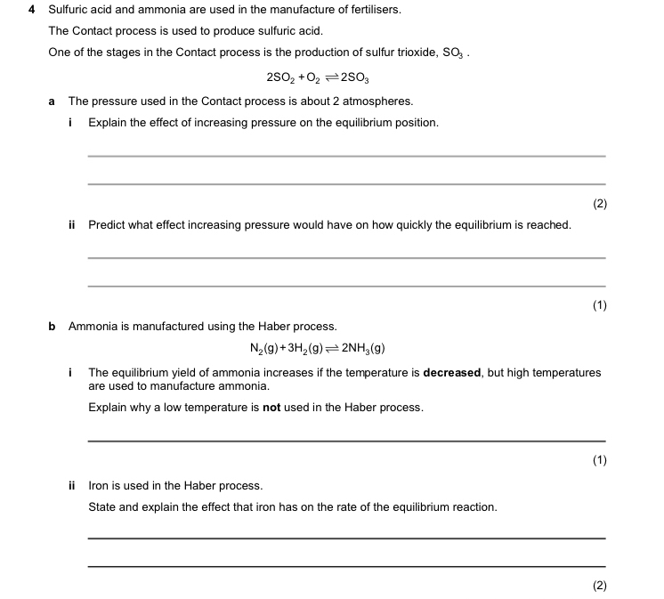 Sulfuric acid and ammonia are used in the manufacture of fertilisers. 
The Contact process is used to produce sulfuric acid. 
One of the stages in the Contact process is the production of sulfur trioxide, SO_3.
2SO_2+O_2leftharpoons 2SO_3
a The pressure used in the Contact process is about 2 atmospheres. 
i Explain the effect of increasing pressure on the equilibrium position. 
_ 
_ 
(2) 
i Predict what effect increasing pressure would have on how quickly the equilibrium is reached. 
_ 
_ 
(1) 
b Ammonia is manufactured using the Haber process.
N_2(g)+3H_2(g)leftharpoons 2NH_3(g)
i The equilibrium yield of ammonia increases if the temperature is decreased, but high temperatures 
are used to manufacture ammonia. 
Explain why a low temperature is not used in the Haber process. 
_ 
(1) 
ⅱ Iron is used in the Haber process. 
State and explain the effect that iron has on the rate of the equilibrium reaction. 
_ 
_ 
(2)