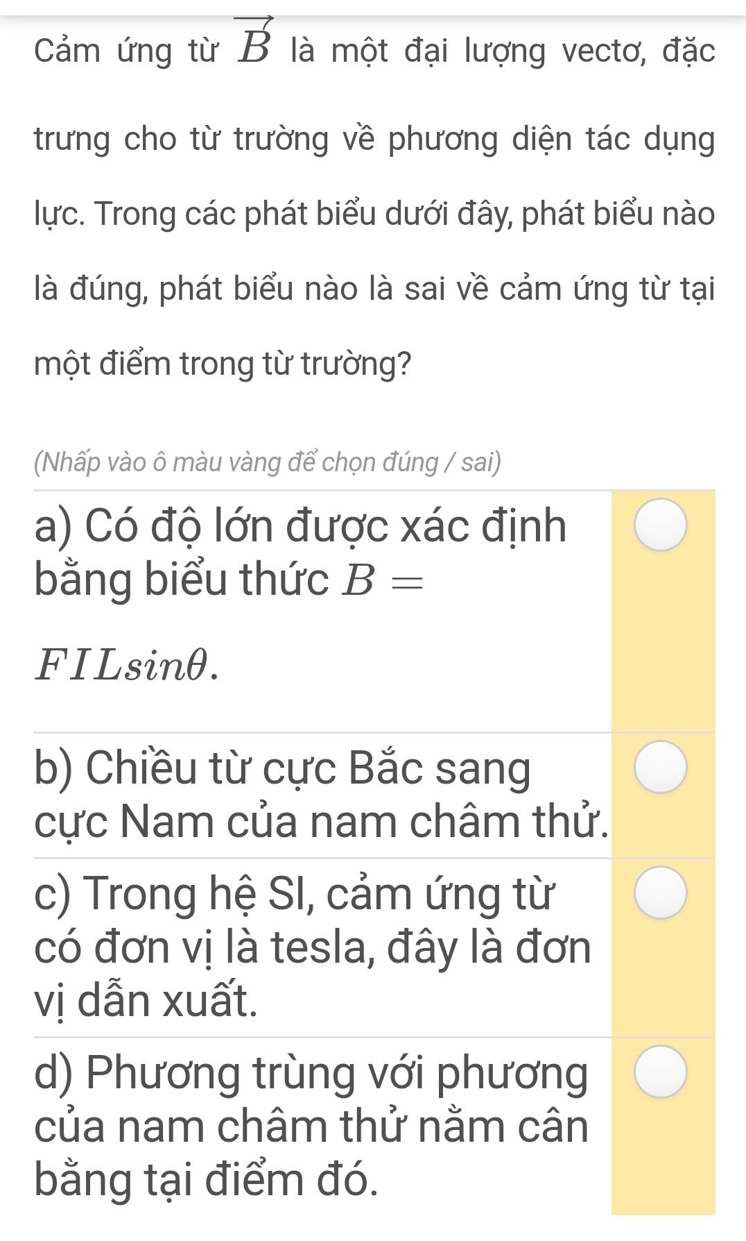 Cảm ứng từ vector B là một đại lượng vectơ, đặc
trưng cho từ trường về phương diện tác dụng
lực. Trong các phát biểu dưới đây, phát biểu nào
là đúng, phát biểu nào là sai về cảm ứng từ tại
một điểm trong từ trường?
(Nhấp vào ô màu vàng để chọn đúng / sai)
a) Có độ lớn được xác định
bằng biểu thức B=
FILsinθ.
b) Chiều từ cực Bắc sang
cực Nam của nam châm thử.
c) Trong hệ SI, cảm ứng từ
có đơn vị là tesla, đây là đơn
vị dẫn xuất.
d) Phương trùng với phương
của nam châm thử nằm cân
bằng tại điểm đó.