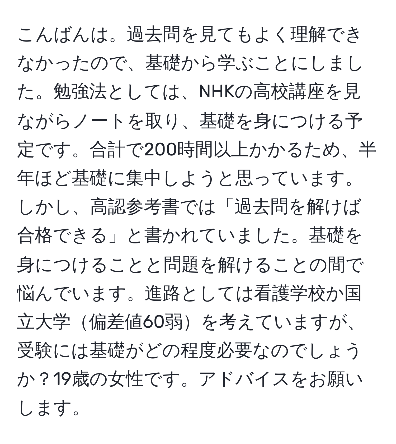 こんばんは。過去問を見てもよく理解できなかったので、基礎から学ぶことにしました。勉強法としては、NHKの高校講座を見ながらノートを取り、基礎を身につける予定です。合計で200時間以上かかるため、半年ほど基礎に集中しようと思っています。しかし、高認参考書では「過去問を解けば合格できる」と書かれていました。基礎を身につけることと問題を解けることの間で悩んでいます。進路としては看護学校か国立大学偏差値60弱を考えていますが、受験には基礎がどの程度必要なのでしょうか？19歳の女性です。アドバイスをお願いします。