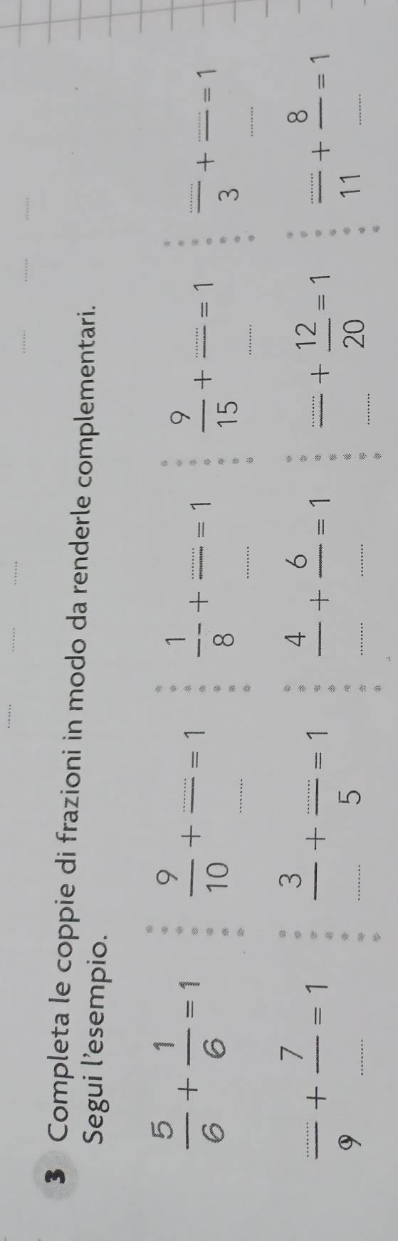 Completa le coppie di frazioni in modo da renderle complementari. 
Segui l'esempio.
 5/6 + 1/6 =1  9/10 +==1 _  1/8 +frac _ _ =1 _  9/15 +frac ...=1  (...)/3 + (...)/... =1
 (...)/9 + 7/... =1 __  3/............ 5=1  4/... + 6/... =1  (.......12)/20 =1  (...)/11 + 8/... =1