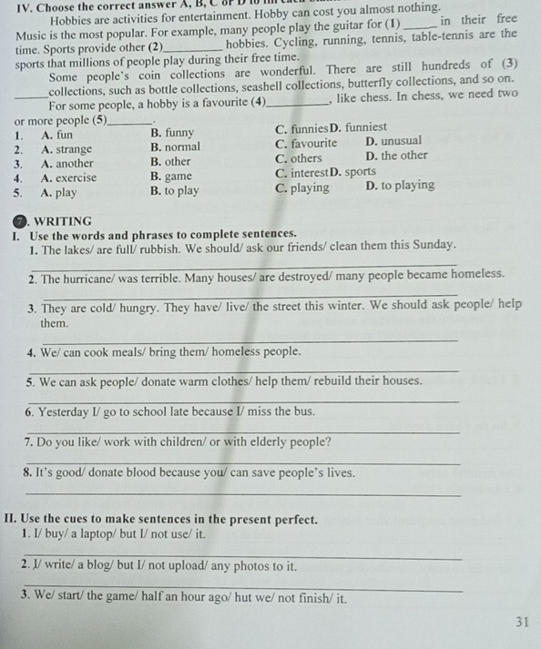 Choose the correct answer A, B, C8r D to i
Hobbies are activities for entertainment. Hobby can cost you almost nothing.
Music is the most popular. For example, many people play the guitar for (1)_ in their free
time. Sports provide other (2)_ hobbies. Cycling, running, tennis, table-tennis are the
sports that millions of people play during their free time.
Some people’s coin collections are wonderful. There are still hundreds of (3)
collections, such as bottle collections, seashell collections, butterfly collections, and so on.
_For some people, a hobby is a favourite (4)_ , like chess. In chess, we need two
or more people (5)_ .
1. A. fun B. funny C. funniesD. funniest
2. A. strange B. normal C. favourite D. unusual
3. A. another B. other C. others D. the other
4. A. exercise B. game C. interestD. sports
5. A. play B. to play C. playing D. to playing
7. wRITING
I. Use the words and phrases to complete sentences.
1. The lakes/ are full/ rubbish. We should/ ask our friends/ clean them this Sunday.
_
2. The hurricane/ was terrible. Many houses/ are destroyed/ many people became homeless.
_
3. They are cold/ hungry. They have/ live/ the street this winter. We should ask people/ help
them.
_
4. We/ can cook meals/ bring them/ homeless people.
_
5. We can ask people/ donate warm clothes/ help them/ rebuild their houses.
_
6. Yesterday I/ go to school late because I/ miss the bus.
_
7. Do you like/ work with children/ or with elderly people?
_
8. It’s good/ donate blood because you/ can save people’s lives.
_
II. Use the cues to make sentences in the present perfect.
1. I/ buy/ a laptop/ but I/ not use/ it.
_
2. I/ write/ a blog/ but I/ not upload/ any photos to it.
_
3. We/ start/ the game/ half an hour ago/ hut we/ not finish/ it.
31