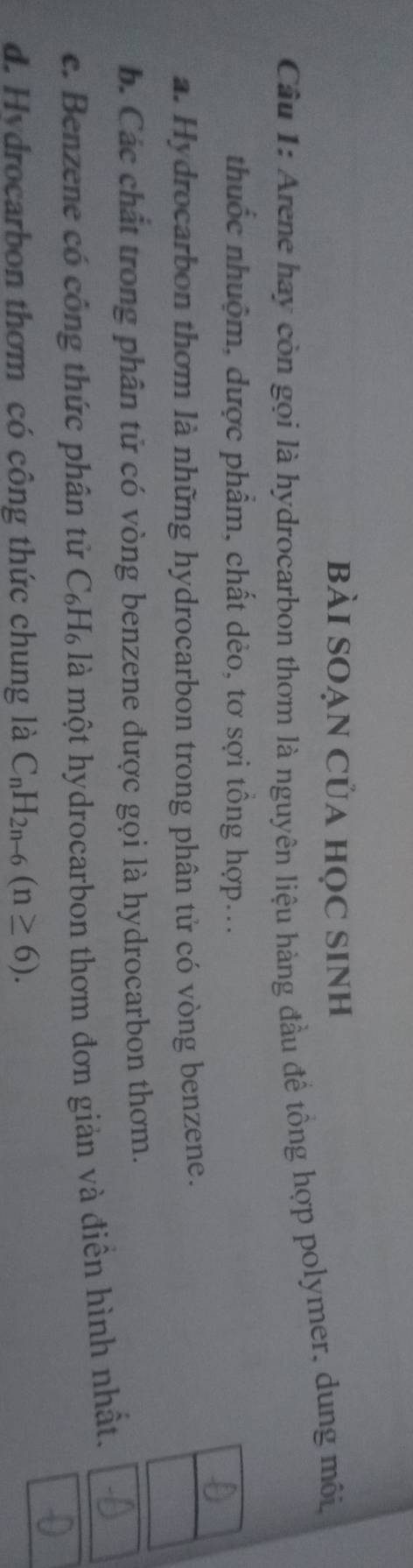 bài SOẠn Của học sinh
Câu 1: Arene hay còn gọi là hydrocarbon thơm là nguyên liệu hàng đầu đề tổng hợp polymer, dung môi,
thuốc nhuộm, dược phẩm, chất dẻo, tơ sợi tồng hợp...
a. Hydrocarbon thơm là những hydrocarbon trong phân tử có vòng benzene.
b. Các chất trong phân tử có vòng benzene được gọi là hydrocarbon thơm.
c. Benzene có công thức phân tử . C_6H_6 à là một hydrocarbon thơm đơn giản và điền hình nhất.
d. Hydrocarbon thơm có công thức chung là C_nH_2n-6(n≥ 6).