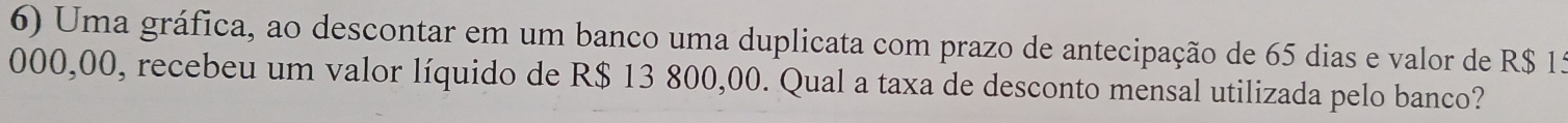 Uma gráfica, ao descontar em um banco uma duplicata com prazo de antecipação de 65 dias e valor de R$ 15
000,00, recebeu um valor líquido de R$ 13 800,00. Qual a taxa de desconto mensal utilizada pelo banco?