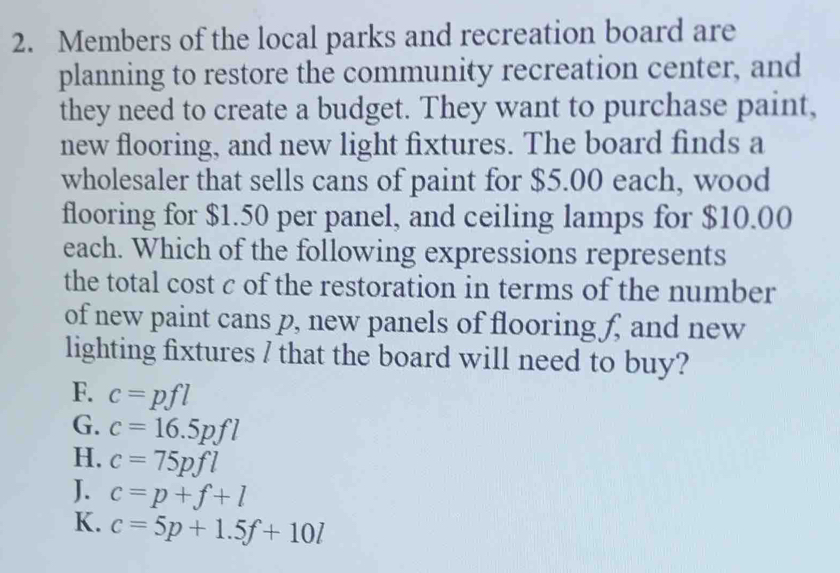 Members of the local parks and recreation board are
planning to restore the community recreation center, and
they need to create a budget. They want to purchase paint,
new flooring, and new light fixtures. The board finds a
wholesaler that sells cans of paint for $5.00 each, wood
flooring for $1.50 per panel, and ceiling lamps for $10.00
each. Which of the following expressions represents
the total cost c of the restoration in terms of the number
of new paint cans p, new panels of flooring f, and new
lighting fixtures / that the board will need to buy?
F. c=pfl
G. c=16.5pfl
H. c=75pfl
J. c=p+f+l
K. c=5p+1.5f+10l