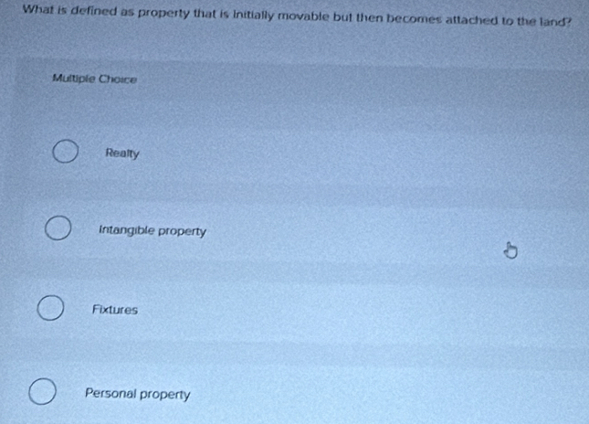 What is defined as property that is initially movable but then becomes attached to the land?
Multiple Choice
Realty
Intangible property
Fixtures
Personal property