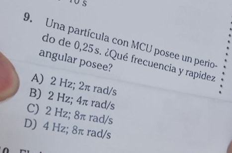 Una partícula con MCU posee un perio
do de 0,25s. ¿Qué frecuencia y rapidez
angular posee?
A) 2 Hz; 2π rad/s
B) 2 Hz; 4π rad/s
C) 2 Hz; 8π rad/s
D) 4 Hz; 8π rad/s