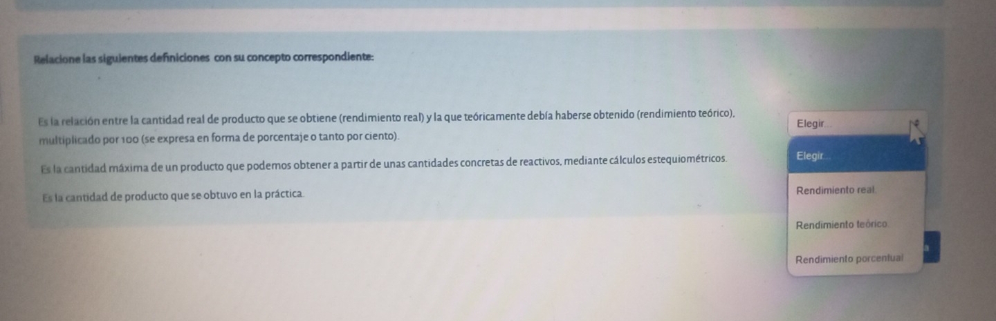 Relacione las siguientes definiciones con su concepto correspondiente:
Es la relación entre la cantidad real de producto que se obtiene (rendimiento real) y la que teóricamente debía haberse obtenido (rendimiento teórico).
Elegir..
multiplicado por 100 (se expresa en forma de porcentaje o tanto por ciento).
Es la cantidad máxima de un producto que podemos obtener a partir de unas cantidades concretas de reactivos, mediante cálculos estequiométricos. Elegir
Es la cantidad de producto que se obtuvo en la práctica. Rendimiento real
Rendimiento teórico
Rendimiento porcentual