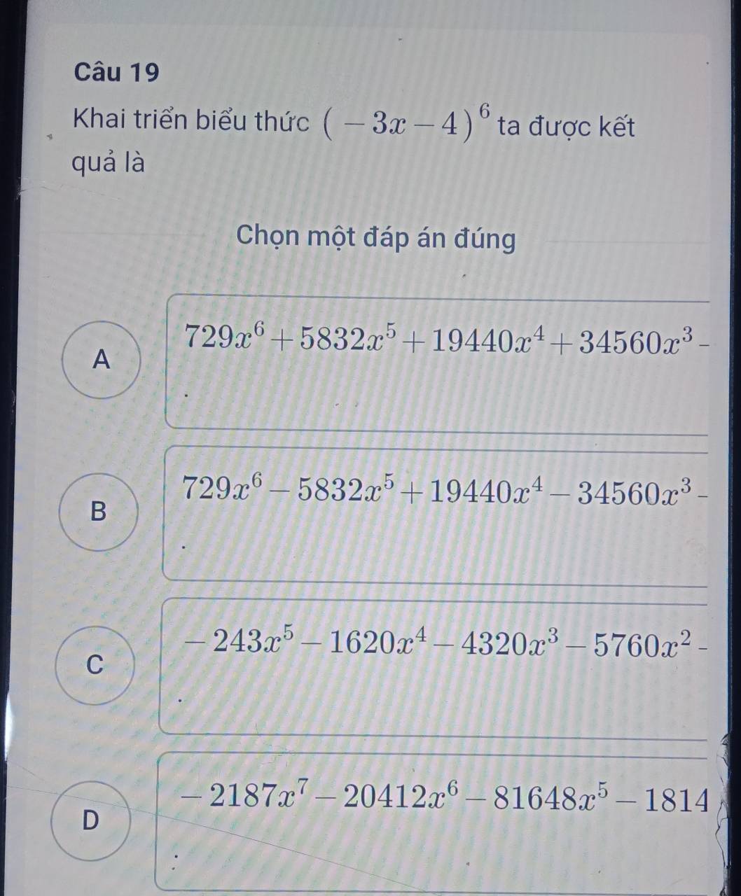 Khai triển biểu thức (-3x-4)^6 ta được kết
quá là
Chọn một đáp án đúng
729x^6+5832x^5+19440x^4+34560x^3-
A
729x^6-5832x^5+19440x^4-34560x^3-
B
-243x^5-1620x^4-4320x^3-5760x^2-
C
-2187x^7-20412x^6-81648x^5-1814
D