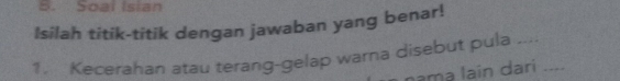 Soal Isian 
Isilah titik-titik dengan jawaban yang benar! 
1. Kecerahan atau terang-gelap warna disebut pula --_ 
nama lain dari