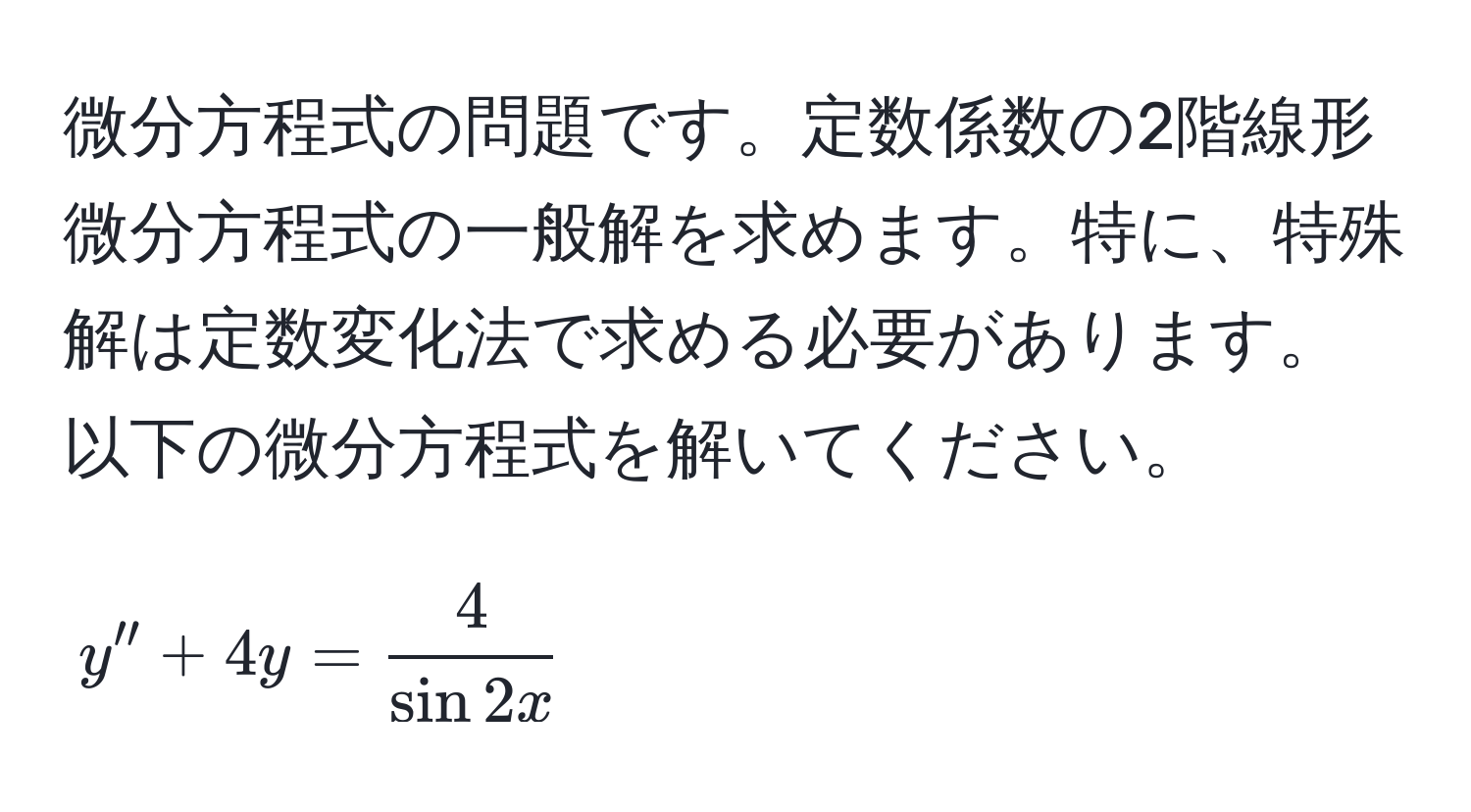 微分方程式の問題です。定数係数の2階線形微分方程式の一般解を求めます。特に、特殊解は定数変化法で求める必要があります。以下の微分方程式を解いてください。  
$$y'' + 4y =  4/sin 2x $$