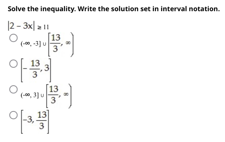 Solve the inequality. Write the solution set in interval notation.
|2-3x|≥ 11
(-∈fty ,-3]∪ [ 13/3 ,∈fty )
[- 13/3 ,3]
(-∈fty ,3]∪ [ 13/3 ,∈fty )
[-3, 13/3 ]