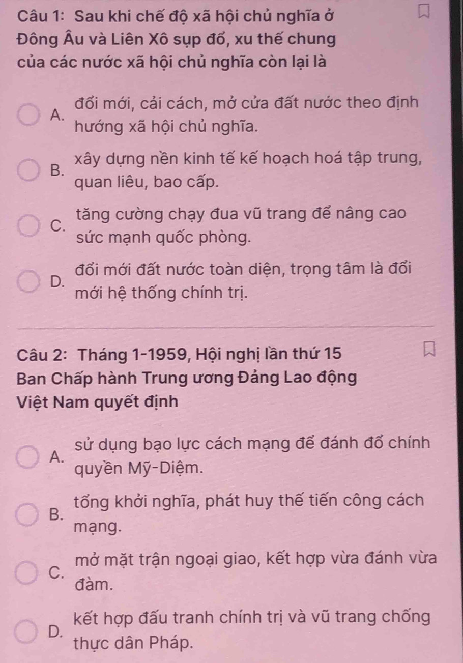 Sau khi chế độ xã hội chủ nghĩa ở
Đông Âu và Liên Xô sụp đổ, xu thế chung
của các nước xã hội chủ nghĩa còn lại là
đối mới, cải cách, mở cửa đất nước theo định
A.
hướng xã hội chủ nghĩa.
xây dựng nền kinh tế kế hoạch hoá tập trung,
B.
quan liêu, bao cấp.
C. tăng cường chạy đua vũ trang để nâng cao
sức mạnh quốc phòng.
đổi mới đất nước toàn diện, trọng tâm là đổi
D.
mới hệ thống chính trị.
Câu 2: Tháng 1-1959, Hội nghị lần thứ 15
Ban Chấp hành Trung ương Đảng Lao động
Việt Nam quyết định
sử dụng bạo lực cách mạng để đánh đổ chính
A.
quyền Mỹ-Diệm.
tổng khởi nghĩa, phát huy thế tiến công cách
B.
mạng.
mở mặt trận ngoại giao, kết hợp vừa đánh vừa
C.
đàm.
kết hợp đấu tranh chính trị và vũ trang chống
D.
thực dân Pháp.