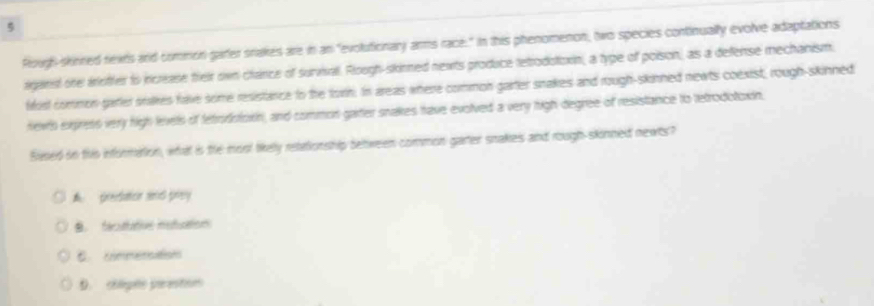 Rough-skinned nexts and common garter srakes are in an "evolutionary arms race:" In this phenomenon, two species continually evolve adaptations
aganst one arioffer to increase fheir own-chance of sunval. Roogh-skinned nexts produce tetrodotoxin, a type of poison, as a defense mechanism.
fost common garter stalkes fave some resistance to the torn. In areas where common garter snakes and rough-skinned newts coexist, rough-skinned
newts express very high levels of fetrodistown, and common garter snakes have evolved a very high degree of resistance to tetrodotosin
Sised in this information, what is the mool likely retationship between common gater snakes and rough-skonned newts?
A preedation amd prey
B. facatative nstuation
C. cmmensations
D. chlégeo parestin