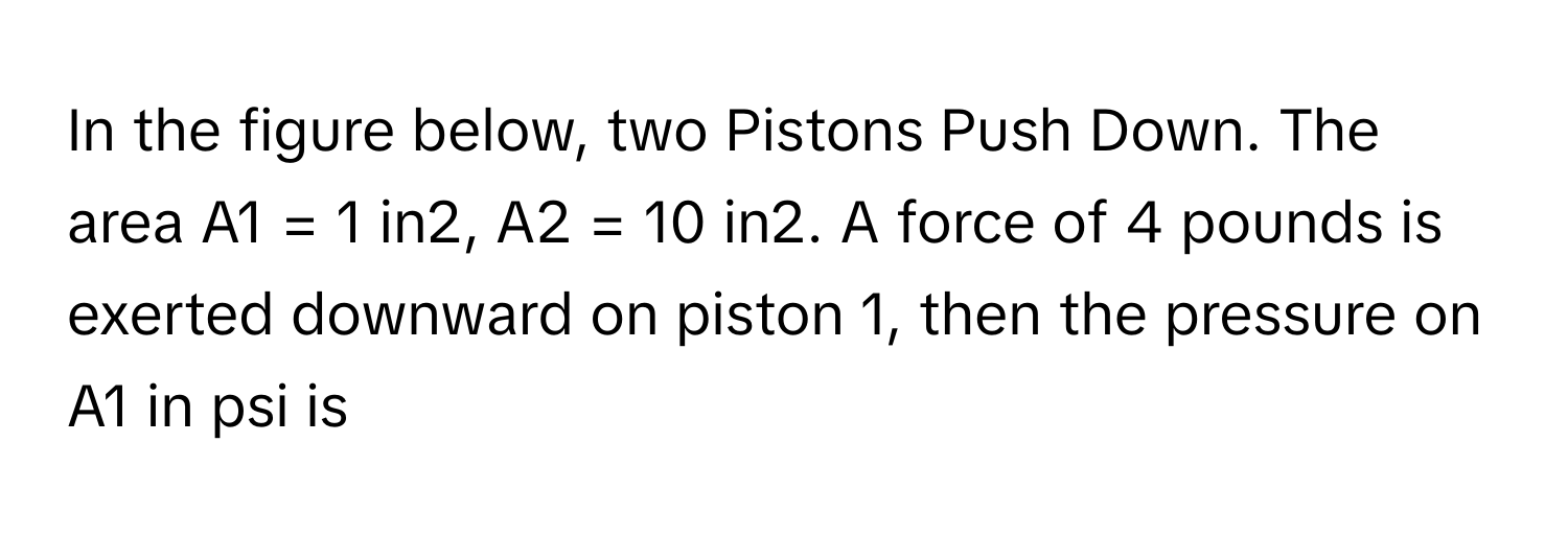 In the figure below, two Pistons Push Down. The area A1 = 1 in2, A2 = 10 in2. A force of 4 pounds is exerted downward on piston 1, then the pressure on A1 in psi is