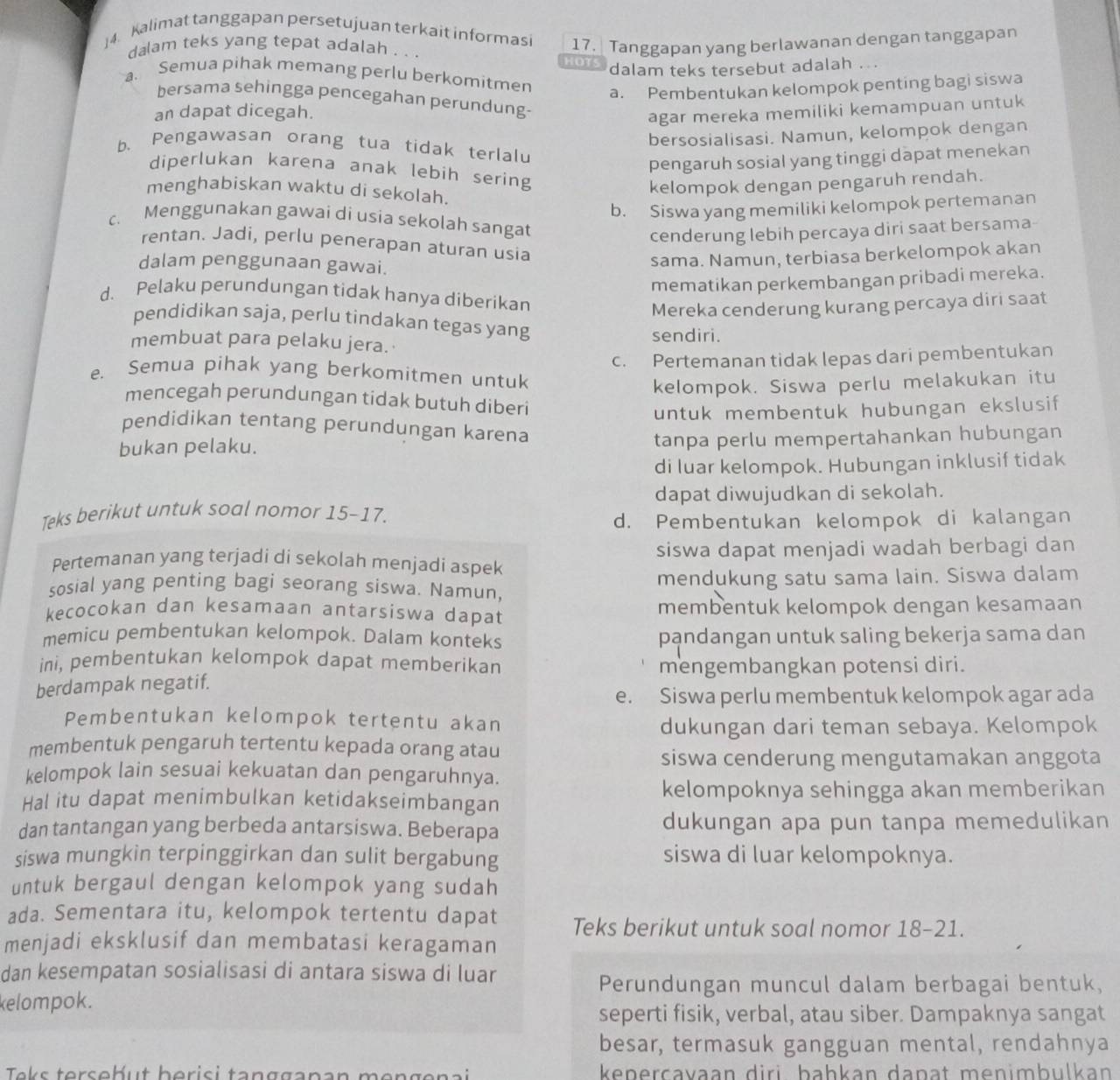 Kalimat tanggapan persetujuan terkait informasi 17. Tanggapan yang berlawanan dengan tanggapan
dalam teks yang tepat adalah . . . HOTS dalam teks tersebut adalah ...
a. Semua pihak memang perlu berkomitmen
a. Pembentukan kelompok penting bagi siswa
bersama sehingga pencegahan perundung-
an dapat dicegah.
agar mereka memiliki kemampuan untuk
bersosialisasi. Namun, kelompok dengan
b、 Pengawasan orang tua tidak terlalu
pengaruh sosial yang tinggi dapat menekan
diperlukan karena anak lebih sering
menghabiskan waktu di sekolah.
kelompok dengan pengaruh rendah.
b. Siswa yang memiliki kelompok pertemanan
c. Menggunakan gawai di usia sekolah sangat
cenderung lebih percaya diri saat bersama
rentan. Jadi, perlu penerapan aturan usia
dalam penggunaan gawai.
sama. Namun, terbiasa berkelompok akan
mematikan perkembangan pribadi mereka.
d. Pelaku perundungan tidak hanya diberikan
Mereka cenderung kurang percaya diri saat
pendidikan saja, perlu tindakan tegas yang
membuat para pelaku jera. sendiri.
c. Pertemanan tidak lepas dari pembentukan
e. Semua pihak yang berkomitmen untuk
kelompok. Siswa perlu melakukan itu
mencegah perundungan tidak butuh diberi
untuk membentuk hubungan ekslusif
pendidikan tentang perundungan karena
bukan pelaku. tanpa perlu mempertahankan hubungan
di Iuar kelompok. Hubungan inklusif tidak
dapat diwujudkan di sekolah.
Teks berikut untuk soal nomor 15-17.
d. Pembentukan kelompok di kalangan
Pertemanan yang terjadi di sekolah menjadi aspek siswa dapat menjadi wadah berbagi dan
sosial yang penting bagi seorang siswa. Namun, mendukung satu sama lain. Siswa dalam
kecocokan dan kesamaan antarsiswa dapat membentuk kelompok dengan kesamaan
memicu pembentukan kelompok. Dalam konteks pandangan untuk saling bekerja sama dan
ini, pembentukan kelompok dapat memberikan
mengembangkan potensi diri.
berdampak negatif.
e. Siswa perlu membentuk kelompok agar ada
Pembentukan kelompok tertentu akan
dukungan dari teman sebaya. Kelompok
membentuk pengaruh tertentu kepada orang atau
siswa cenderung mengutamakan anggota
kelompok lain sesuai kekuatan dan pengaruhnya.
Hal itu dapat menimbulkan ketidakseimbangan kelompoknya sehingga akan memberikan
dan tantangan yang berbeda antarsiswa. Beberapa dukungan apa pun tanpa memedulikan
siswa mungkin terpinggirkan dan sulit bergabung siswa di luar kelompoknya.
untuk bergaul dengan kelompok yang sudah
ada. Sementara itu, kelompok tertentu dapat Teks berikut untuk soal nomor 18-21.
menjadi eksklusif dan membatasi keragaman
dan kesempatan sosialisasi di antara siswa di luar
Perundungan muncul dalam berbagai bentuk,
kelompok.
seperti fisik, verbal, atau siber. Dampaknya sangat
besar, termasuk gangguan mental, rendahnya
kepercavaan diri bahkan daṇat menimbulkan