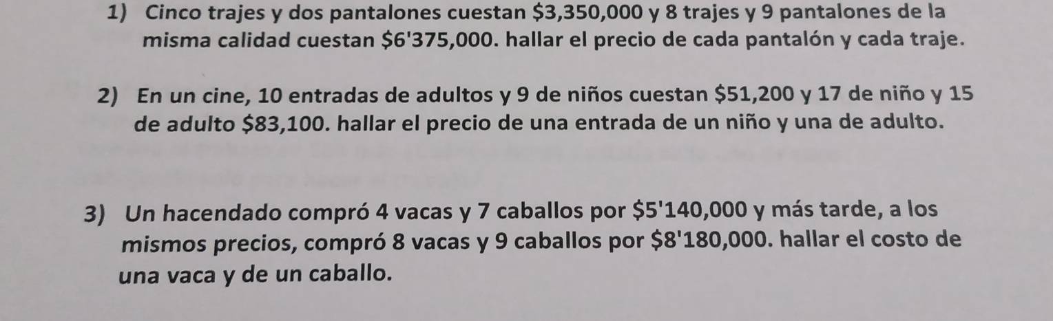 Cinco trajes y dos pantalones cuestan $3,350,000 y 8 trajes y 9 pantalones de la 
misma calidad cuestan $6'375,000. hallar el precio de cada pantalón y cada traje. 
2) En un cine, 10 entradas de adultos y 9 de niños cuestan $51,200 y 17 de niño y 15
de adulto $83,100. hallar el precio de una entrada de un niño y una de adulto. 
3) Un hacendado compró 4 vacas y 7 caballos por $5'140,000 y más tarde, a los 
mismos precios, compró 8 vacas y 9 caballos por $8'180,000. hallar el costo de 
una vaca y de un caballo.