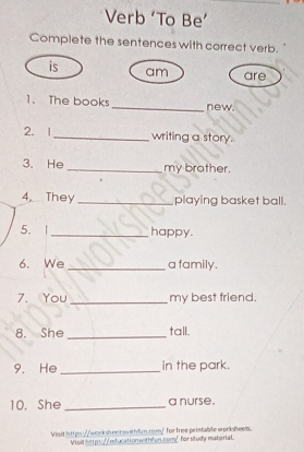 Verb ‘To Be’ 
Complete the sentences with correct verb. 
is am are 
1. The books _new. 
2. 1 _writing a story. 
3. He _my brother. 
4. They _playing basket ball. 
5.| _happy. 
6. We _a family. 
7. You _my best friend. 
8. She _tall. 
9. He _in the park. 
10. She _a nurse. 
Visit https://workshent withfun.rom/ for free pristable worisheeb. 
Visit https://nducationwith²en.com/ forstudy material.