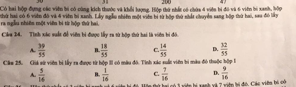 50
31 200
4 
Có hai hộp đựng các viên bi có cùng kích thước và khối lượng. Hộp thứ nhất có chứa 4 viên bi đỏ và 6 viên bi xanh, hộp
thứ hai có 6 viên đỏ và 4 viên bi xanh. Lấy ngẫu nhiên một viên bi từ hộp thứ nhất chuyển sang hộp thứ hai, sau đó lấy
ra ngẫu nhiên một viên bi từ hộp thứ hai.
Câu 24. Tính xác suất đề viên bi được lấy ra từ hộp thứ hai là viên bi đỏ.
A.  39/55   18/55   14/55   32/55 
B.
C.
D.
Câu 25. Giả sử viên bi lấy ra được từ hộp II có màu đỏ. Tính xác suất viên bi màu đỏ thuộc hộp I
D.
A.  5/16   1/16   7/16   9/16 
B.
C.
Hỏ Hộn thứ hai có 3 viên bị xanh và 7 viên bị đỏ, Các viên bị có