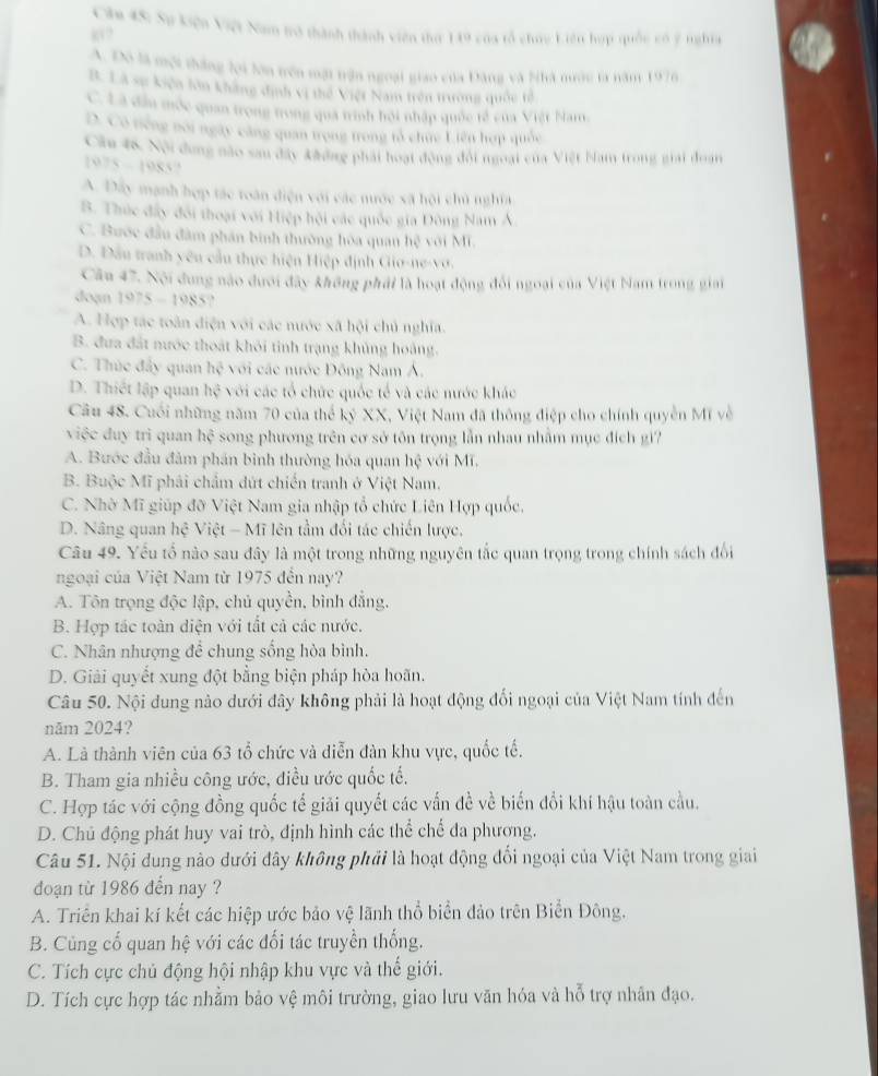 Căm 4S: Sự kiện Việt Nam tô thành thành viên thứ 149 của tổ chúc Liên hợp quốc có 2 nghĩa
A. Đô là mội thắng lợi lớn trên một trận ngoại giao của Đàng và Nhà nướu la năm 1976
B. Là sự kiện lớn không định vị thế Việt Nam trên trường quốc tế
C. Là đẫu mộc quan trọng trong quả trình hồi nhập quốc tế của Việt Nam
D. Có tiếng noi ngày căng quan trọng trong tả chức Liên hợp quốc
Căm 48. Nội dung nào sau đây khởng phái hoạt động đội ngoại của Việt bam trong giải đoạn
1075-1985
A. Đây mạnh hợp tác toàn điện với các nước sã hội chủ nghĩa
B. Thức đấy đổi thoại với Hiệp hội các quốc gia Đông Nam Á
C. Bước đầu đâm phần bình thường hòa quan hệ với Mĩ.
D. Đầu tranh yêu cầu thực hiện Hiệp định Gio-ne-vớ.
Câu 47. Nội dung nào dưới đây không phải là hoạt động đổi ngoại của Việt Nam trong giai
doạn 1975-1985
A. Hợp tác toàn điện với các nước xã hội chủ nghĩa.
B. đưa đất nước thoát khôi tinh trạng khủng hoàng.
C. Thúc đây quan hc^2 với các nước Đông Nam Á,
D. Thiết lập quan hc^2 * với các tổ chức quốc tế và các nước khác
Câu 48. Cuối những năm 70 của thể kỷ XX, Việt Nam đã thông điệp cho chính quyền Mĩ về
việc duy trì quan hhat c song phương trên cơ sở tôn trọng lẫn nhau nhằm mục đích gi?
A. Bước đầu đảm phán bình thường hóa quan hc với Mĩ,
B. Buộc Mĩ phải chẩm đứt chiến tranh ở Việt Nam.
C. Nhờ Mĩ giúp đỡ Việt Nam gia nhập tổ chức Liên Hợp quốc,
D. Nâng quan hhat c Việt - Mĩ lên tầm đối tác chiến lược,
Câu 49. Yếu tố nào sau đây là một trong những nguyên tắc quan trọng trong chính sách đổi
ngoại của Việt Nam từ 1975 đến nay?
A. Tôn trọng độc lập, chủ quyền, bình đẳng.
B. Hợp tác toàn diện với tắt cả các nước.
C. Nhân nhượng để chung sống hòa bình.
D. Giải quyết xung đột bằng biện pháp hòa hoãn.
Câu 50. Nội dung nào dưới đây không phải là hoạt động đối ngoại của Việt Nam tính đến
năm 2024?
A. Là thành viên của 63 tổ chức và diễn đàn khu vực, quốc tế.
B. Tham gia nhiều công ước, điều ước quốc tế.
C. Hợp tác với cộng đồng quốc tế giải quyết các vấn đề về biến đổi khí hậu toàn cầu.
D. Chủ động phát huy vai trò, định hình các thể chế đa phương.
Câu 51. Nội dung nào dưới đây không phải là hoạt động đối ngoại của Việt Nam trong giai
đoạn từ 1986 đến nay ?
A. Triển khai kí kết các hiệp ước bảo vệ lãnh thổ biển đảo trên Biển Đông.
B. Củng cố quan hệ với các đối tác truyền thống.
C. Tích cực chủ động hội nhập khu vực và thế giới.
D. Tích cực hợp tác nhằm bảo vệ môi trường, giao lưu văn hóa và hỗ trợ nhân đạo.
