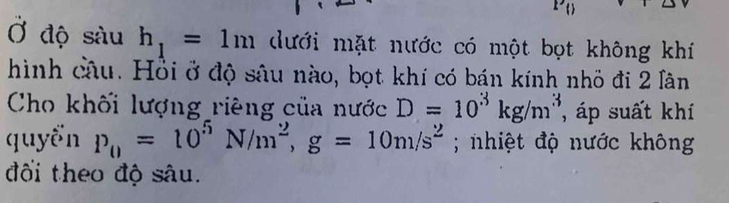 [^- 
Ở độ sàu h_1=1m dưới mặt nước có một bọt không khí 
hình câu. Hồi ở độ sâu nào, bọt khí có bán kính nhỏ đi 2 lân 
Cho khối lượng riêng của nước D=10^3kg/m^3 , áp suất khí 
quyển P_0=10^5N/m^2, g=10m/s^2; nhiệt độ nước không 
đối theo độ sâu.