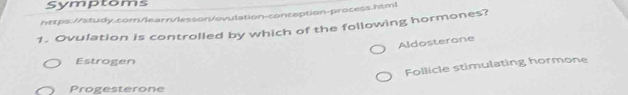 Symptoms
https://study.com/learn/lesson/ovulation-conception-process.html
1. Ovulation is controlled by which of the following hormones?
Aldosterone
Estrogen
Follicle stimulating hormone
Progesterone