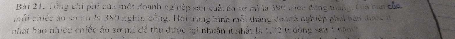 Tông chi phí của một doanh nghiệp sản xuất áo sơ mi là 390 triệu động/tháng. Giá bản của 
mỗi chiếc áo sơ mi là 380 nghìn đồng. Hỏi trung bình mỗi tháng doanh nghiệp phái bản được t 
nhất bao nhiêu chiếc áo sơ mi đế thu được lợi nhuận ít nhất là 1.02 tỉ đông sau 1 năm?