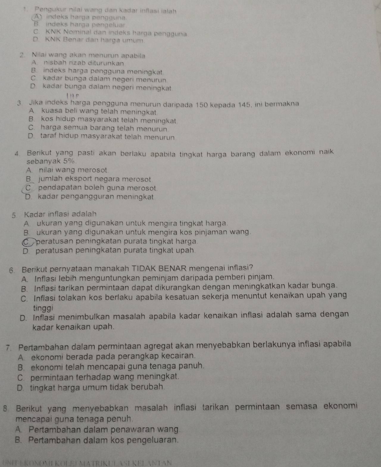 Pengukur nilai wang dan kadar inflasi ialah
A   indeks harga pengguna
Bindeks harga pengeluar
C. KNK Nominal dan indeks harga pengguna
D. KNK Benar dan harga umum.
2. Nilai wang akan menurun apabila
A. nisbah rizab diturunkan
B. indeks harga pengguna meningkat.
C. kadar bunga dalam negeri menurun
Dkadar bunga dalam negeri meningkat.
3. Jika indeks harga pengguna menurun daripada 150 kepada 145, ini bermakna
A. kuasa beli wang telah meningkat
B. kos hidup masyarakat telah meningkat
C. harga semua barang telah menurun
D. taraf hidup masyarakat telah menurun
4. Berikut yang pasti akan berlaku apabila tingkat harga barang dalam ekonomi naik
sebanyak 5%
A. nilai wang merosot
B_ jumlah eksport negara merosot
C pendapatan boleh guna merosot.
D. kadar pengangguran meningkat
5. Kadar inflasi adalah
A ukuran yang digunakan untuk mengira tingkat harga.
B. ukuran yang digunakan untuk mengira kos pinjaman wang.
C peratusan peningkatan purata tingkat harga.
D. peratusan peningkatan purata tingkat upah.
6. Berikut pernyataan manakah TIDAK BENAR mengenai inflasi?
A. Inflasi lebih menguntungkan peminjam daripada pemberi pinjam.
B. Inflasi tarikan permintaan dapat dikurangkan dengan meningkatkan kadar bunga.
C. Inflasi tolakan kos berlaku apabila kesatuan sekerja menuntut kenaikan upah yang
tinggi
D. Inflasi menimbulkan masalah apabila kadar kenaikan inflasi adalah sama dengan
kadar kenaikan upah.
7. Pertambahan dalam permintaan agregat akan menyebabkan berlakunya inflasi apabila
A ekonomi berada pada perangkap kecairan.
B. ekonomi telah mencapai guna tenaga panuh.
C permintaan terhadap wang meningkat.
D. tingkat harga umum tidak berubah.
8 Berikut yang menyebabkan masalah inflasi tarikan permintaan semasa ekonomi
mencapai guna tenaga penuh.
A. Pertambahan dalam penawaran wang
B. Pertambahan dalam kos pengeluaran.
UNIT EKONOMIKOLELMATRIKULASEKELANTAN