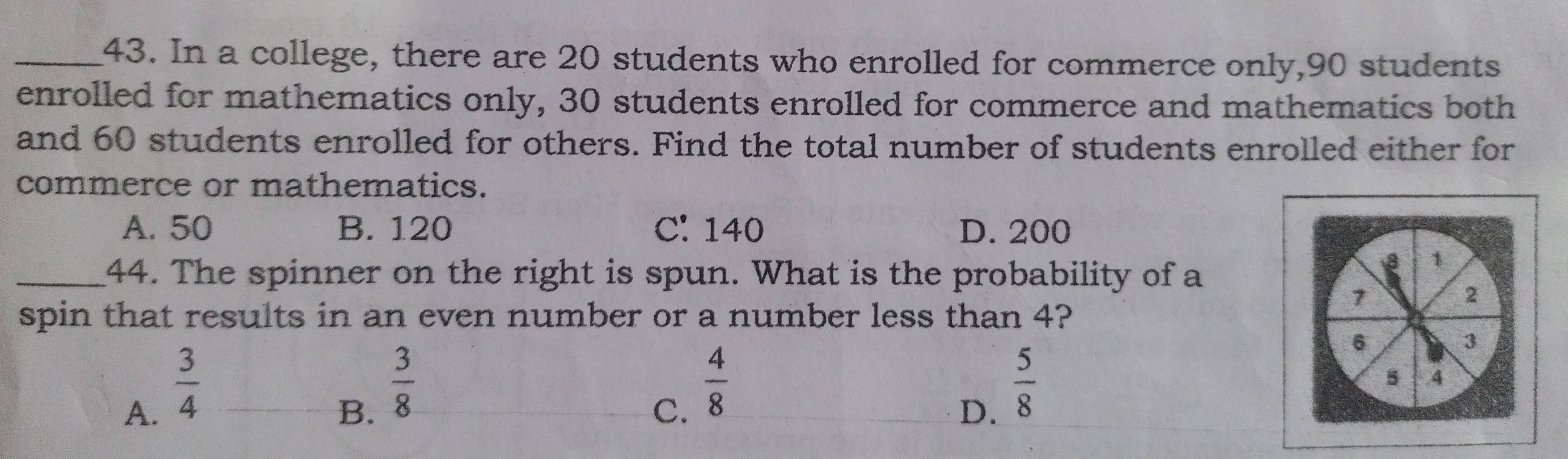 In a college, there are 20 students who enrolled for commerce only, 90 students
enrolled for mathematics only, 30 students enrolled for commerce and mathematics both
and 60 students enrolled for others. Find the total number of students enrolled either for
commerce or mathematics.
A. 50 B. 120 C: 140 D. 200
_44. The spinner on the right is spun. What is the probability of a
1
7
2
spin that results in an even number or a number less than 4?
6
3
A.  3/4 
B.  3/8 
C.  4/8 
D.  5/8 
5 .4