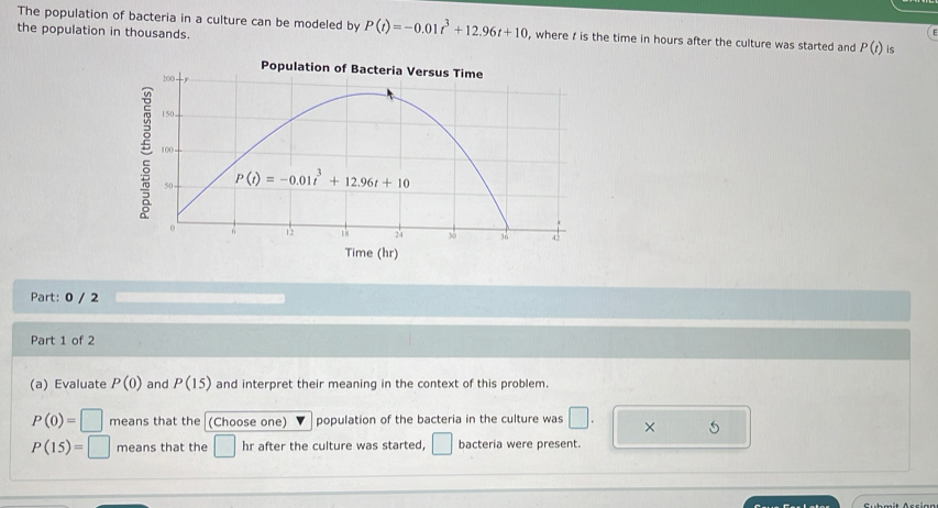 The population of bacteria in a culture can be modeled by P(t)=-0.01t^3+12.96t+10 , where  is the time in hours after the culture was started and P(t) is
the population in thousands.
Time (hr)
Part: 0 / 2
Part 1 of 2
(a) Evaluate P(0) and P(15) and interpret their meaning in the context of this problem.
P(0)=□ means that the (Choose one) population of the bacteria in the culture was □ . × 5
P(15)=□ means that the □ hr after the culture was started, □ bacteria were present.