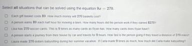 Select all situations that can be solved using the equation 9x=270. 
Each gifl basket costs $9. How much money will 270 buskets cost?
A person eams 99 each half hour for mowing a lawn. How many hours did the person work if they eamed $2707
Lisa has 270 soccer cards. This is 9 times as many cards as Ryan has. How many cards does Ryan have?
A person starts a journey from their house by car and travels for 9 hours. How fast is the persoe going if they travel a distance of 270 mars?
Laura made 270 dollars babysitting during her summer vacation. If Carla made 9 times as much, how much did Carla make babysilting?