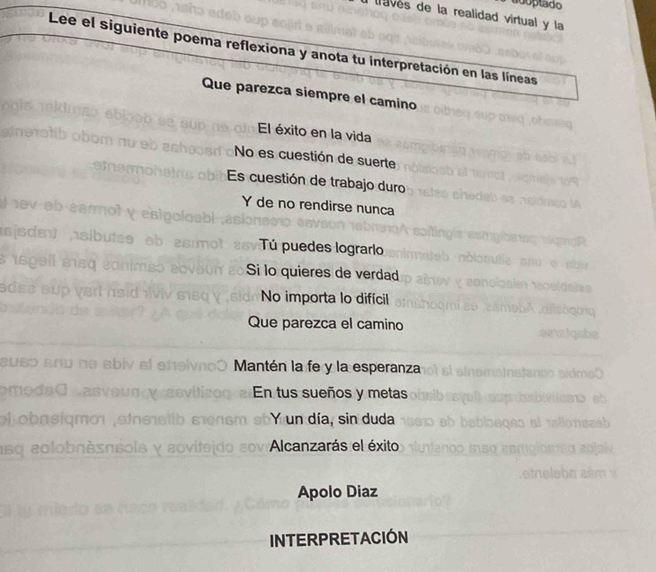 adoptado 
trves de la realidad virtual y la 
Lee el siguiente poema reflexiona y anota tu interpretación en las líneas 
Que parezca siempre el camino 
El éxito en la vida 
No es cuestión de suerte 
Es cuestión de trabajo duro 
Y de no rendirse nunca 
Tú puedes lograrlo 
Si lo quieres de verdad 
No importa lo difícil 
Que parezca el camino 
Mantén la fe y la esperanza 
En tus sueños y metas 
l obnsiqmo sie Y un día, sin duda 
1sq olob∩sπsols y Alcanzarás el éxito 
Apolo Diaz 
INTERPRETACIÓN