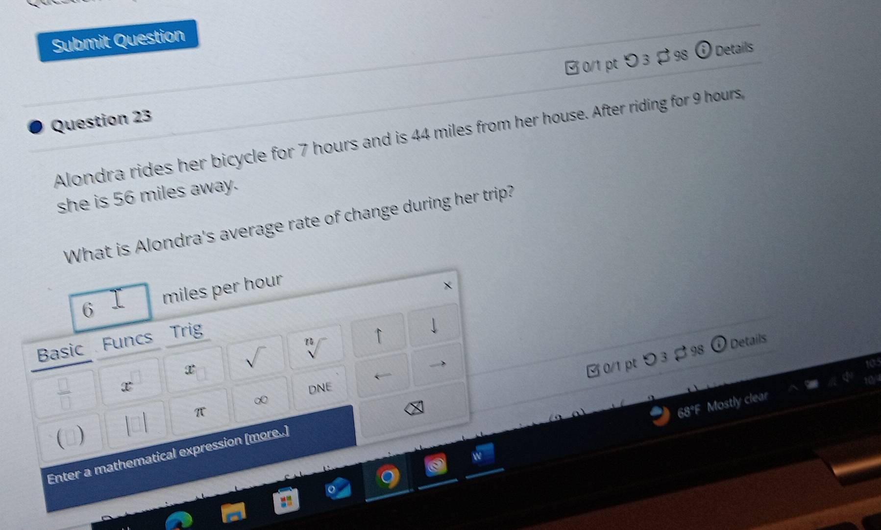 Submit Question
0/1 ptつ 3 ・ 98 odot Details
Question 23
Alondra rides her bicycle for 7 hours and is 44 miles from her house. After riding for 9 hours
she is 56 miles away.
What is Alondra's average rate of change during her trip?
6 miles per hour
×
Basic Funcs Trig
↑ J
a Details
x
x DNE
∞
π
68°F Mostly clear
Enter a mathematical expression [more..] ζ 0/1 pt つ 3 % 98 
(