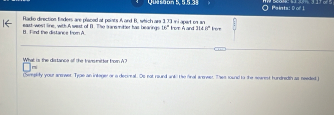 5° HW Score: 63.33%, 3.17 of 5 
Points: 0 of 1 
Radio direction finders are placed at points A and B, which are 3.73 mi apart on an 
east-west line, with A west of B. The transmitter has bearings 16° from A and 314.8°
B. Find the distance from A from 
What is the distance of the transmitter from A? 
mi 
(Simplify your answer. Type an integer or a decimal. Do not round until the final answer. Then round to the nearest hundredth as needed.)