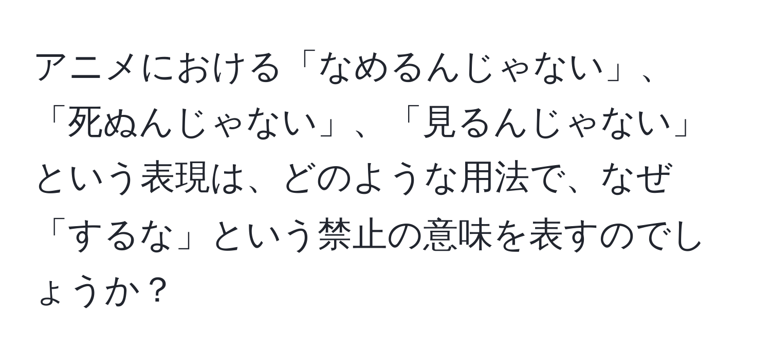 アニメにおける「なめるんじゃない」、「死ぬんじゃない」、「見るんじゃない」という表現は、どのような用法で、なぜ「するな」という禁止の意味を表すのでしょうか？