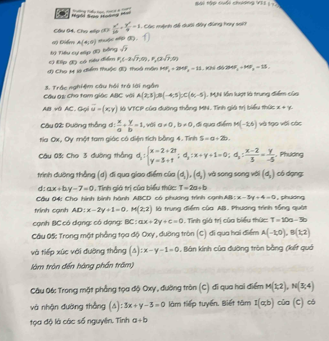 Bài tập cuối chương VII 1 Và
Trướng Tiểu họs, thc5 4 that
Ngôi Sao Hoàng Mai
Câu 04. Cho slip (5): x^2/16 + y^2/9 =1 - Các mệnh đề dưới đây đùng hay sai?
a) Điểm A(4;0) thuộc elip (E).
b) Tiêu cự slip (E) bằng sqrt(7)
c) Elip (E) có niêu điểm F_1(-2sqrt(7);0),F_2(2sqrt(7);0)
d) Cho M là điểm thuộc (E) thoà mãn MF_1+2MF_2=11 khi đó 2MF_1+MF_2=13,
3. Trắc nghiệm câu hội trá lời ngắn
Câu 01: Cho tam giác ABC với A(2;3);B(-4;5);C(6;-5) L M,N lớn lượt là trung điểm của
AB và AC,Gọi vector u=(x,y) là VTCP của đường thắng MN. Tính giá trị biểu thức x+y
Câu 02: Đường thắng d :  x/a + y/b =1 , với a!= 0,b!= 0 , đi qua điểm M(-1,6) và tạo với các
tía Ox, Oy một tam giác có diện tích bằng 4. Tính S=a+2b.
Câu 03: Cho 3 đường thắng d_1:beginarrayl x=2+2t y=3+1endarray. ;d_2:x+y+1=0;d_s: (x-2)/3 = y/-5 . Phương
trình đường thẳng (d) đi qua giao điểm của (d_1),(d_2) và song song với (d_5) có dạng:
d: ax+b.y-7=0. Tính giá trị của biểu thức: T=2a+b
Câu 04: Cho hình bình hành ABCD có phương trình cạnhAB: x-3y+4=0 , phương
trình cạnh AD: x-2y+1=0,M(2;2) là trung điểm của AB. Phương trình tổng quát
cạnh BC có dạng: có dạng: BC : ax+2y+c=0. Tính giá trị của biểu thức: T=10a-3b
Câu 05: Trong mặt phẳng tọa độ Oxy , đường tròn (C) đi qua hai điểm A(-1;0),B(1;2)
và tiếp xúc với đường thẳng (A): ):x-y-1=0. Bán kính của đường tròn bằng (kết quả
làm tròn đến hàng phần trăm)
Câu 06: Trong mặt phẳng tọa độ Oxy , đường tròn (C) đi qua hai điểm M(1;2),N(3;4)
và nhận đường thẳng (A): 3x+y-3=0 làm tiếp tuyến. Biết tâm I(a,b) của (C) có
tọa độ là các số nguyên. Tính a+b