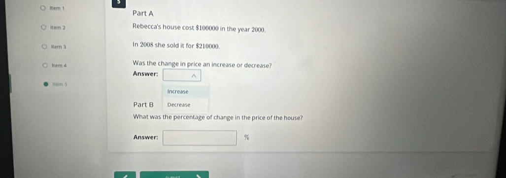 Item 1 Part A 
item 2 Rebecca's house cost $100000 in the year 2000. 
ltem 3 In 2008 she sold it for $210000. 
ltem 4 Was the change in price an increase or decrease? 
Answer: □ wedge
ltem 5 
Increase 
Part B Decrease 
What was the percentage of change in the price of the house? 
Answer: □ %