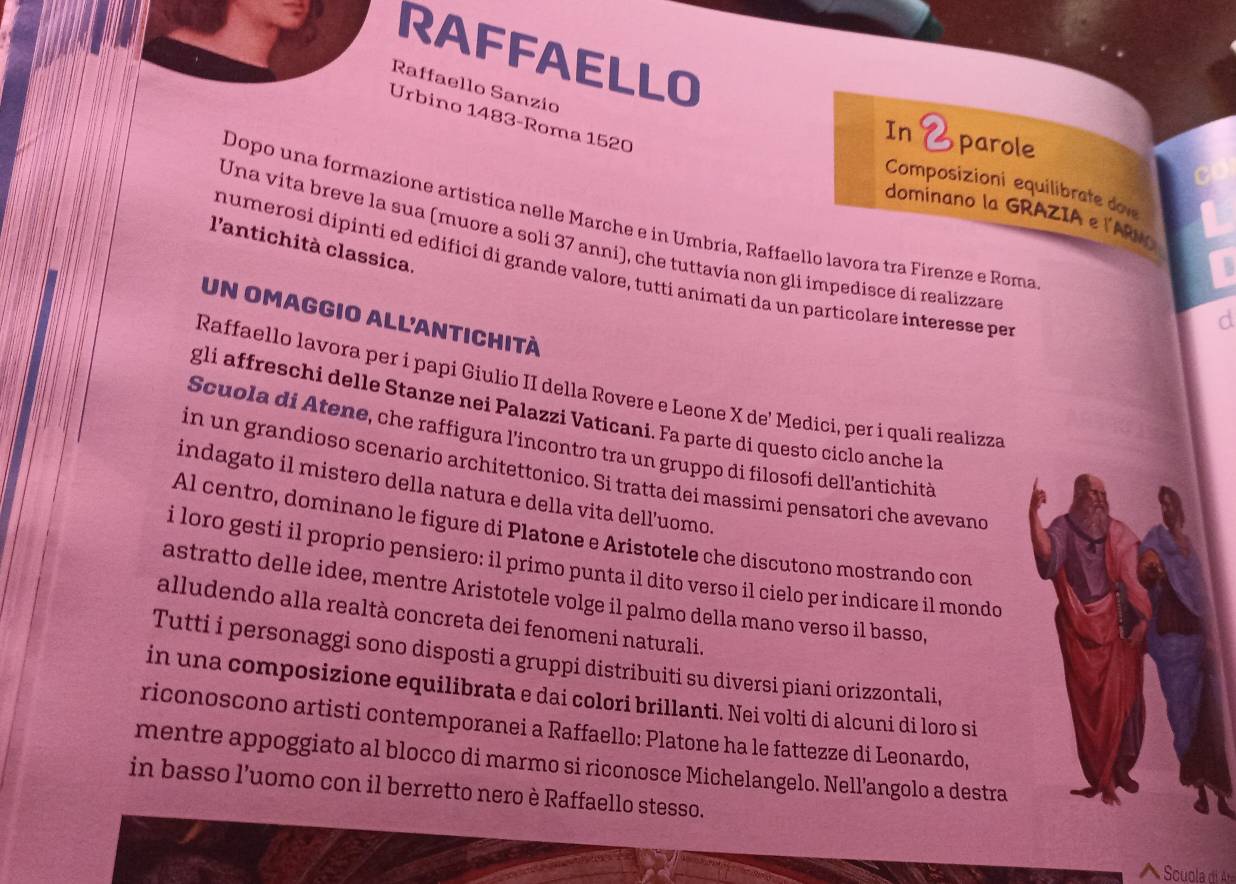 RAFFAELLO
Raffaello Sanzío
Úrbino 1483-Roma 1520
In 2parole
Composizioni equilibrate dove
dominano la GRAZIA e l'ARN
Dopo una formazione artistica nelle Marche e in Umbria, Raffaello lavora tra Firenze e Roma
Una vita breve la sua (muore a soli 37 anni), che tuttavia non gli impedisce di realizzare
l'antichità classica.
B
numerosi dipinti ed edifici di grande valore, tutti animati da un particolare interesse per
un omaggio all'antichità
d
Raffaello lavora per i papi Giulio II della Rovere e Leone X de' Medici, per i quali realizza
gli affreschi delle Stanze nei Palazzi Vaticani. Fa parte di questo ciclo anche la
Scuola di Atene, che raffigura l’incontro tra un gruppo di filosofi dell'antichità
in un grandioso scenario architettonico. Si tratta dei massimi pensatori che avevand
indagato il mistero della natura e della vita dell’uomo.
Al centro, dominano le figure di Platone e Aristotele che discutono mostrando con
i loro gesti il proprio pensiero: il primo punta il dito verso il cielo per indicare il mondo
astratto delle idee, mentre Aristotele volge il palmo della mano verso il basso,
alludendo alla realtà concreta dei fenomeni naturali.
Tutti i personaggi sono disposti a gruppi distribuiti su diversi piani orizzontali,
in una composizione equilibrata e dai colori brillanti. Nei volti di alcuni di loro si
riconoscono artisti contemporanei a Raffaello: Platone ha le fattezze di Leonardo,
mentre appoggiato al blocco di marmo si riconosce Michelangelo. Nell'angolo a destra
in basso l’uomo con il berretto nero è Raffaello stesso.
 Scuola d Ara