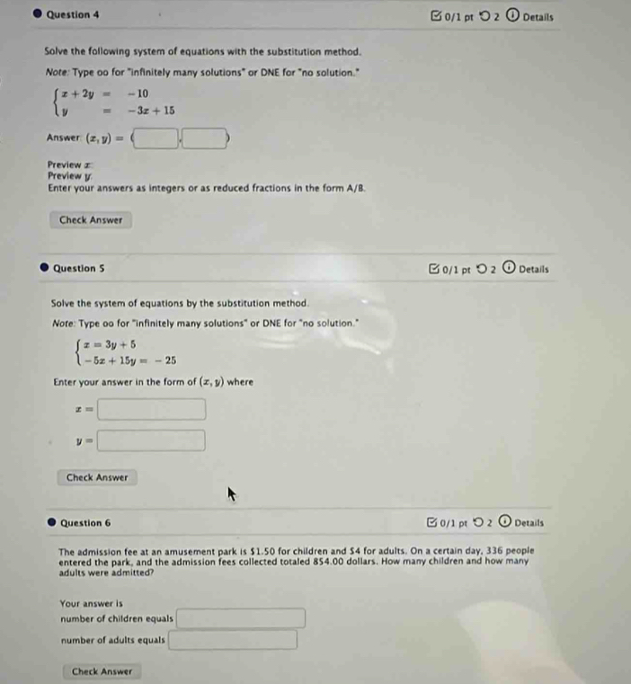 □0/1 pt ○ 2 ① Details
Solve the following system of equations with the substitution method.
Note: Type oo for "infinitely many solutions" or DNE for "no solution."
beginarrayl x+2y=-10 y=-3x+15endarray.
Answer (x,y)=(□ ,□ )
Preview ∞
Preview y
Enter your answers as integers or as reduced fractions in the form A/B.
Check Answer
Question 5 □ 0/1 pt つ 2 ODetails
Solve the system of equations by the substitution method.
Nore: Type oo for "infinitely many solutions" or DNE for "no solution."
beginarrayl x=3y+5 -5x+15y=-25endarray.
Enter your answer in the form of (x,y) where
x=□
y=□
Check Answer
Question 6 □0/1pt ○ 2 o Details
The admission fee at an amusement park is $1.50 for children and $4 for adults. On a certain day, 336 people
entered the park, and the admission fees collected totaled 854.00 dollars. How many children and how many
adults were admitted?
Your answer is
number of children equals □
number of adults equals □ 
Check Answer