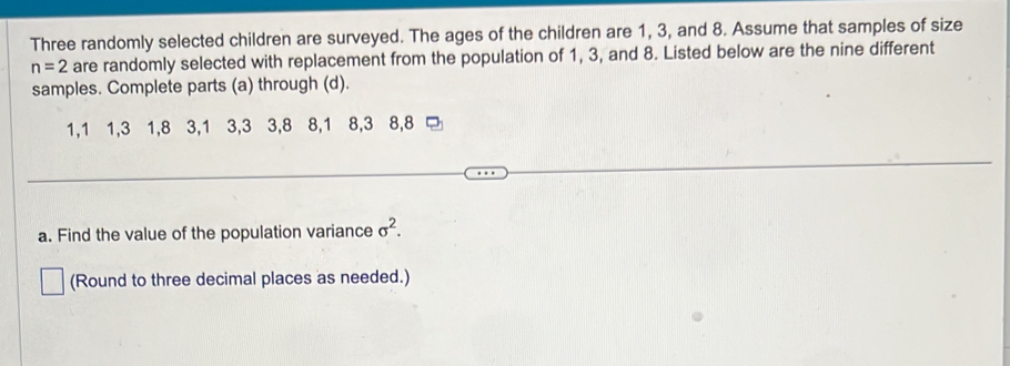 Three randomly selected children are surveyed. The ages of the children are 1, 3, and 8. Assume that samples of size
n=2 are randomly selected with replacement from the population of 1, 3, and 8. Listed below are the nine different 
samples. Complete parts (a) through (d).
1, 1 1, 3 1, 8 3, 1 3, 3 3, 8 8, 1 8, 3 8, 8
a. Find the value of the population variance sigma^2. 
(Round to three decimal places as needed.)