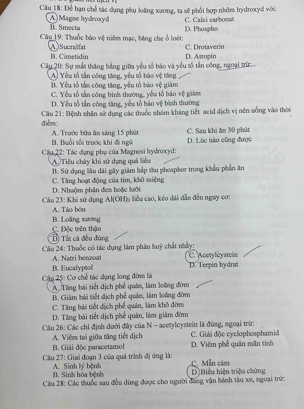 Để hạn chế tác dụng phụ loãng xương, ta sẽ phối hợp nhôm hydroxyd với:
A)Magne hydroxyd C. Calci carbonat
B. Smecta D. Phospho
Câu 19: Thuốc bảo vệ niêm mạc, băng che ổ loét:
A.)Sucralfat C. Drotaverin
B. Cimetidin D. Atropin
Câu 20: Sự mất thăng bằng giữa yếu tố bảo và yếu tố tấn công, ngoại trừ
A Yếu tố tấn công tăng, yếu tố bảo vệ tăng
B. Yếu tố tấn công tăng, yếu tố bảo vệ giảm
C. Yếu tố tấn công bình thường, yếu tố bảo vệ giảm
D. Yếu tố tấn công tăng, yếu tố bảo vệ bình thường
Câu 21: Bệnh nhân sử dụng các thuốc nhóm kháng tiết acid dịch vị nên uống vào thời
điểm:
A. Trước bữa ăn sáng 15 phút C. Sau khi ăn 30 phút
B. Buổi tối trước khi đi ngủ D. Lúc nào cũng được
Câu 22: Tác dụng phụ của Magnesi hydroxyd:
A. Tiêu chảy khi sử dụng quá liều
B. Sử dụng lâu dài gây giảm hấp thu phosphor trong khẩu phần ăn
C. Tăng hoạt động của tim, khô miệng
D. Nhuộm phân đen hoặc lưỡi
Câu 23: Khi sử dụng Al(OH)₃ liều cao, kéo dài dẫn đến nguy cơ:
A. Táo bón
B. Loãng xương
C. Độc trên thận
D) Tất cả đều đúng
Câu 24: Thuốc có tác dụng làm phân huỷ chất nhầy:
A. Natri benzoat C. Acetylcystein
B. Eucalyptol D. Terpin hydrat
Câu 25: Cơ chế tác dụng long đờm là
Á. Tăng bài tiết dịch phế quản, làm loãng đờm
B. Giảm bài tiết dịch phế quản, làm loãng đờm
C. Tăng bài tiết dịch phế quản, làm khô đờm
D. Tăng bài tiết dịch phế quản, làm giảm đờm
Câu 26: Các chỉ định dưới đây của N - acetylcystein là đúng, ngoại trừ:
A. Viêm tai giữa tăng tiết dịch C. Giải độc cyclophosphamid
B. Giải độc paracetamol D. Viêm phế quản mãn tính
Câu 27: Giai đoạn 3 của quá trình dị ứng là:
A. Sinh lý bệnh C. Mẫn cảm
B. Sinh hóa bệnh D)Biểu hiện triệu chứng
Câu 28: Các thuốc sau đều dùng được cho người đang vận hành tàu xe, ngoại trừ: