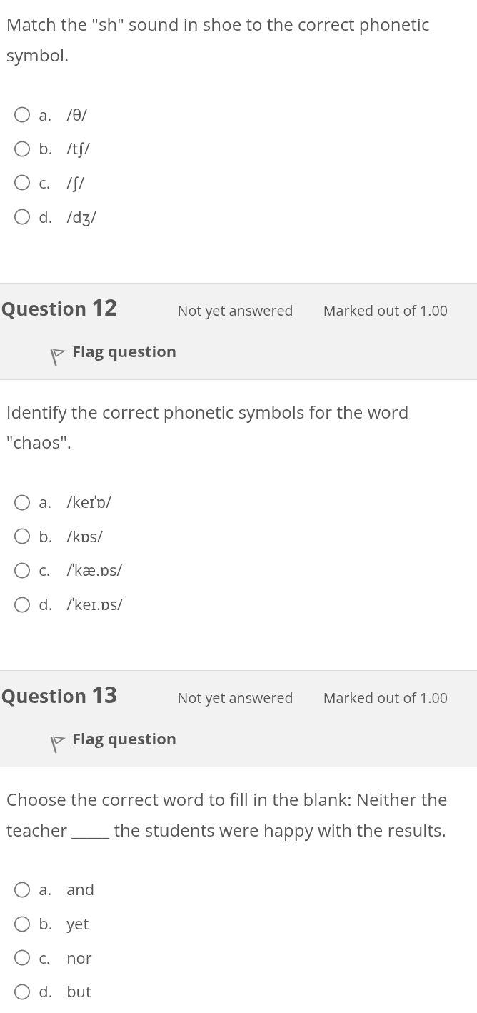 Match the "sh" sound in shoe to the correct phonetic
symbol.
a. /θ/
b. /tʃ/
c. /∫/
d. /dʒ/
Question 12 Not yet answered Marked out of 1.00
Flag question
Identify the correct phonetic symbols for the word
"chaos".
a. /keɪ'ɒ/
b. /kɒs/
c. /'kæ.ps/
d. /'keɪ.ɒs/
Question 13 Not yet answered Marked out of 1.00
Flag question
Choose the correct word to fill in the blank: Neither the
teacher _the students were happy with the results.
a. and
b. yet
c. nor
d. but