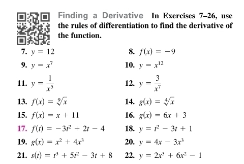 Finding a Derivative In Exercises 7-26, use 
the rules of differentiation to find the derivative of 
the function. 
7. y=12 8. f(x)=-9
9. y=x^7 10. y=x^(12)
11. y= 1/x^5  12. y= 3/x^7 
13. f(x)=sqrt[9](x) 14. g(x)=sqrt[4](x)
15. f(x)=x+11 16. g(x)=6x+3
17. f(t)=-3t^2+2t-4 18. y=t^2-3t+1
19. g(x)=x^2+4x^3 20. y=4x-3x^3
21. s(t)=t^3+5t^2-3t+8 22. y=2x^3+6x^2-1