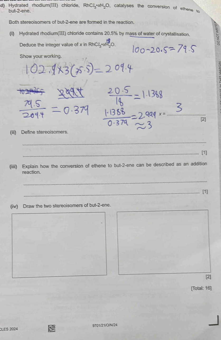 Hydrated rhodium(III) chloride, RhCl_3· xH_2O , catalyses the conversion of ethene to 
but -2 -ene. 
Both stereoisomers of but -2 -ene are formed in the reaction. 
(i) Hydrated rhodium(III) chloride contains 20.5% by mass of water of crystallisation. 
Deduce the integer value of x in RhC l_3· xH_2O
Show your working. 
2 
_ 
[2] 
(ii) Define stereoisomers. 
_ 
_[1] 
(iii) Explain how the conversion of ethene to but -2 -ene can be described as an addition 
reaction. 
_ 
_[1] 
(iv) Draw the two stereoisomers of but -2 -ene. 
[2] 
[Total: 16] 
CLES 2024 9701/21/O/N/24