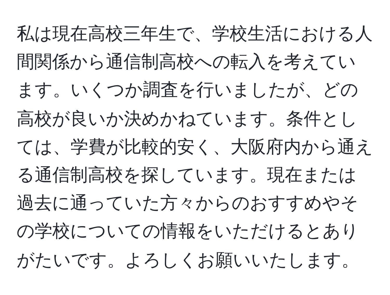 私は現在高校三年生で、学校生活における人間関係から通信制高校への転入を考えています。いくつか調査を行いましたが、どの高校が良いか決めかねています。条件としては、学費が比較的安く、大阪府内から通える通信制高校を探しています。現在または過去に通っていた方々からのおすすめやその学校についての情報をいただけるとありがたいです。よろしくお願いいたします。