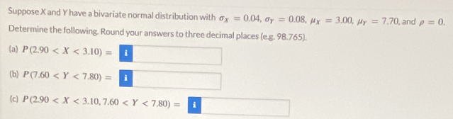 Suppose X and Y have a bivariate normal distribution with sigma _x=0.04, sigma _Y=0.08, mu _X=3.00, mu _Y=7.70 , and rho =0. 
Determine the following. Round your answers to three decimal places (e.g. 98.765). 
(a) P(2.90 i
(b) 
□  
(c) P(2.90 □  □  
□ 