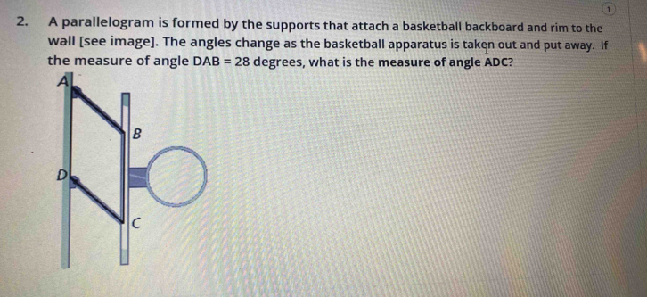 1 
2. A parallelogram is formed by the supports that attach a basketball backboard and rim to the 
wall [see image]. The angles change as the basketball apparatus is taken out and put away. If 
the measure of angle DAB=28 degrees, what is the measure of angle ADC?