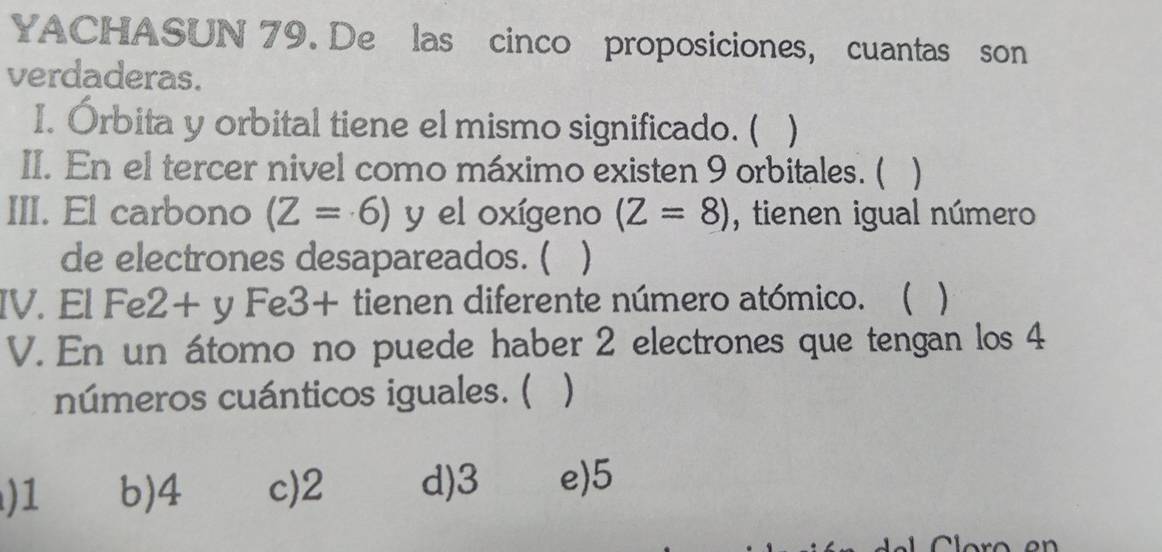 YACHASUN 79. De las cinco proposiciones, cuantas son
verdaderas.
I. Órbita y orbital tiene el mismo significado. ( )
II. En el tercer nivel como máximo existen 9 orbitales. (
III. El carbono (Z=6) y el oxígeno (Z=8) , tienen igual número
de electrones desapareados. ( )
IV. El Fe 2+y. Fe3+ tienen diferente número atómico. ( )
V. En un átomo no puede haber 2 electrones que tengan los 4
números cuánticos iguales. ( )
) 1 b) 4 c) 2 d) 3 e) 5