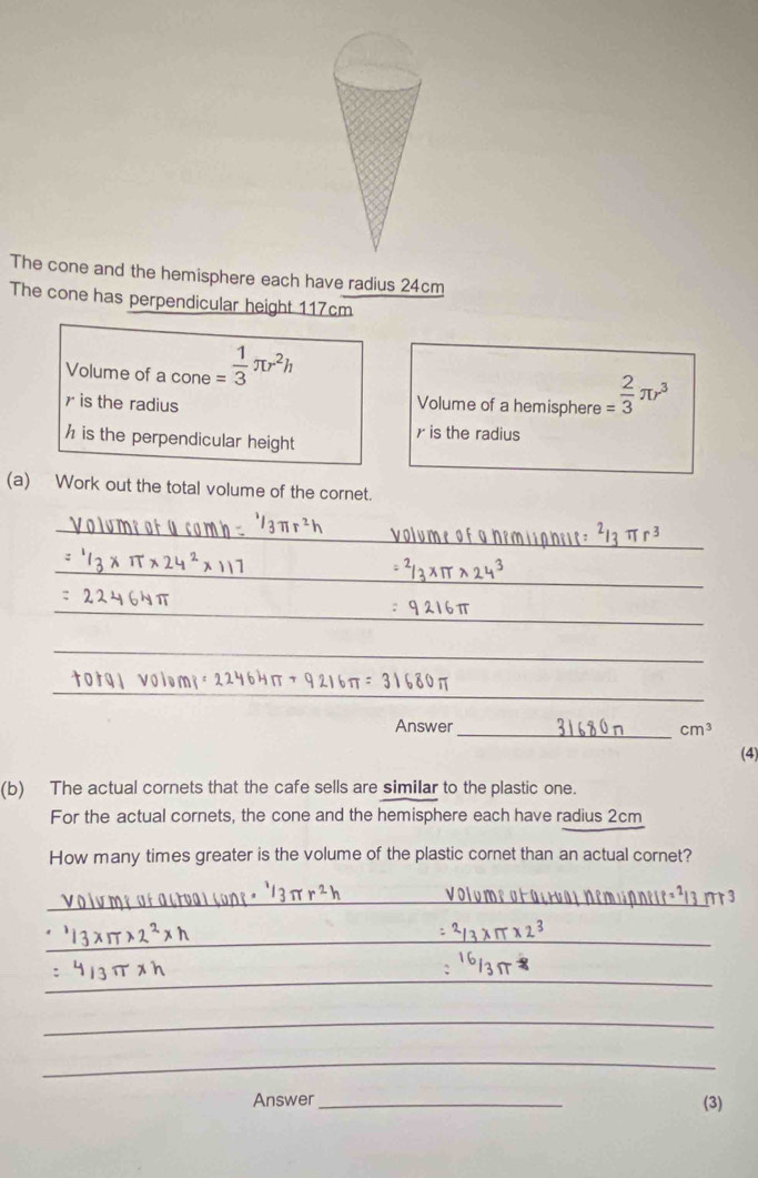 The cone and the hemisphere each have radius 24cm
The cone has perpendicular height 117cm
Volume of a cone = 1/3 π r^2h
r is the radius Volume of a hemisphere = 2/3 π r^3
h is the perpendicular height
r is the radius 
(a) Work out the total volume of the cornet. 
_ 
_ 
_ 
_ 
_ 
Answer_
cm^3
(4) 
(b) The actual cornets that the cafe sells are similar to the plastic one. 
For the actual cornets, the cone and the hemisphere each have radius 2cm
How many times greater is the volume of the plastic cornet than an actual cornet? 
_ 
_ 
_ 
_ 
_ 
Answer _(3)