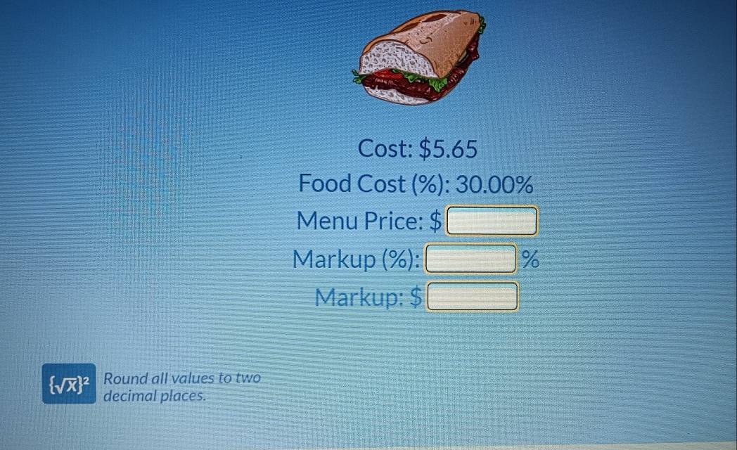 Cost: $5.65
Food Cost (%): 30.00%
Menu Price: $ □
Markup (%): □ %
Markup: $ □
Round all values to two
 sqrt(x) ^2 decimal places.